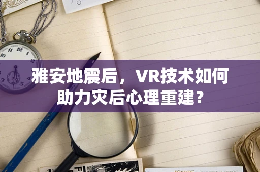 雅安地震后，VR技术如何助力灾后心理重建？