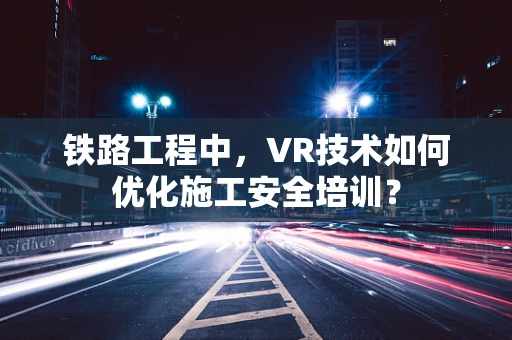 铁路工程中，VR技术如何优化施工安全培训？