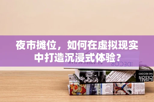夜市摊位，如何在虚拟现实中打造沉浸式体验？
