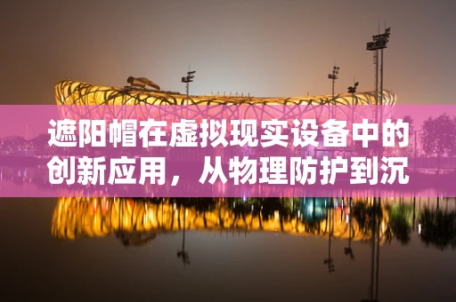 遮阳帽在虚拟现实设备中的创新应用，从物理防护到沉浸式体验的桥梁？
