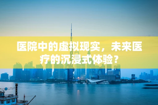 医院中的虚拟现实，未来医疗的沉浸式体验？