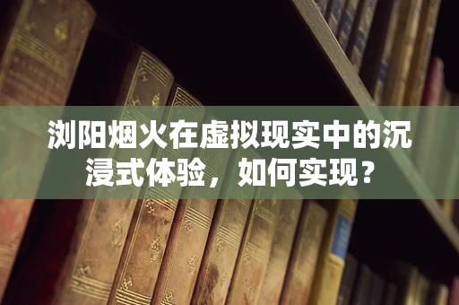浏阳烟火在虚拟现实中的沉浸式体验，如何实现？