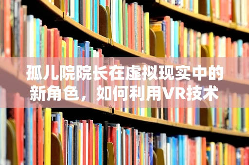 孤儿院院长在虚拟现实中的新角色，如何利用VR技术重塑孤儿教育？