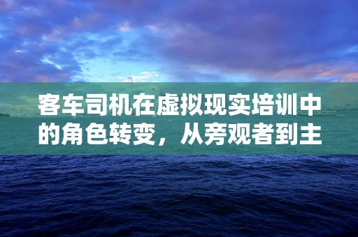 客车司机在虚拟现实培训中的角色转变，从旁观者到主导者