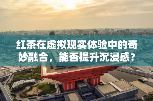 红茶在虚拟现实体验中的奇妙融合，能否提升沉浸感？