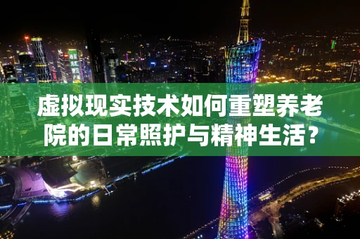 虚拟现实技术如何重塑养老院的日常照护与精神生活？