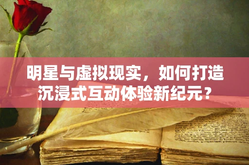 明星与虚拟现实，如何打造沉浸式互动体验新纪元？