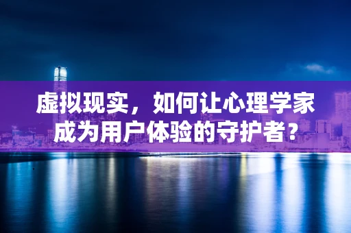虚拟现实，如何让心理学家成为用户体验的守护者？