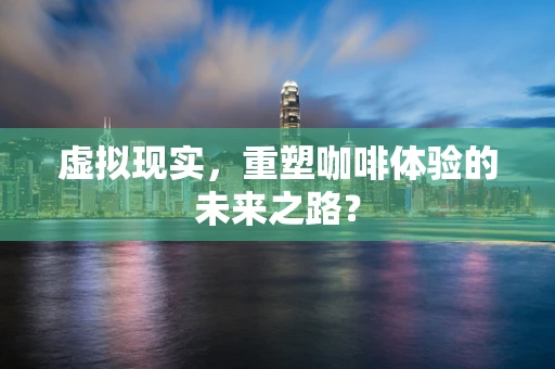 虚拟现实，重塑咖啡体验的未来之路？