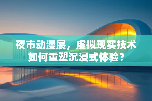 夜市动漫展，虚拟现实技术如何重塑沉浸式体验？