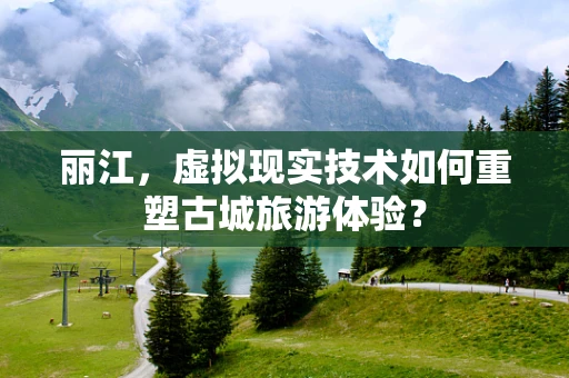 丽江，虚拟现实技术如何重塑古城旅游体验？