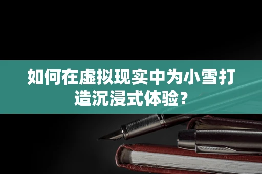 如何在虚拟现实中为小雪打造沉浸式体验？