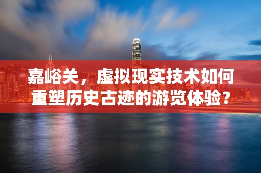 嘉峪关，虚拟现实技术如何重塑历史古迹的游览体验？