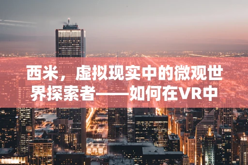 西米，虚拟现实中的微观世界探索者——如何在VR中实现细腻的西米质感？