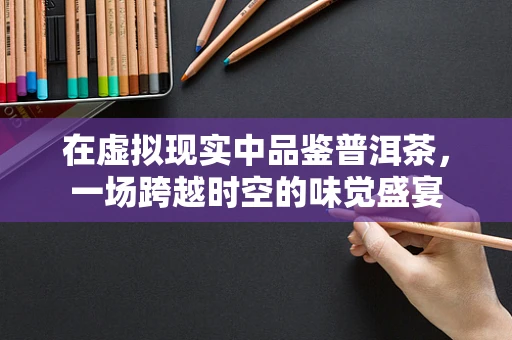 在虚拟现实中品鉴普洱茶，一场跨越时空的味觉盛宴