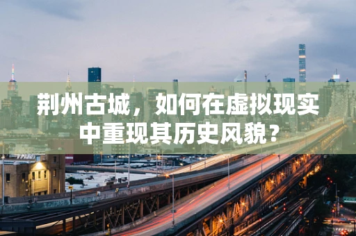荆州古城，如何在虚拟现实中重现其历史风貌？
