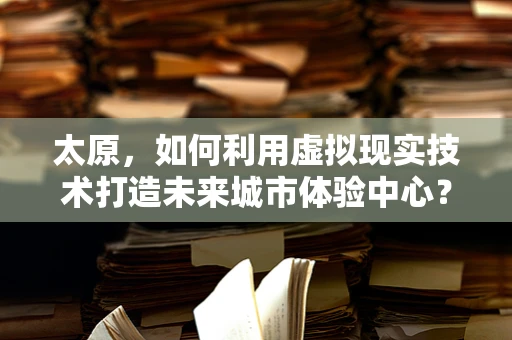太原，如何利用虚拟现实技术打造未来城市体验中心？