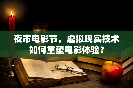 夜市电影节，虚拟现实技术如何重塑电影体验？
