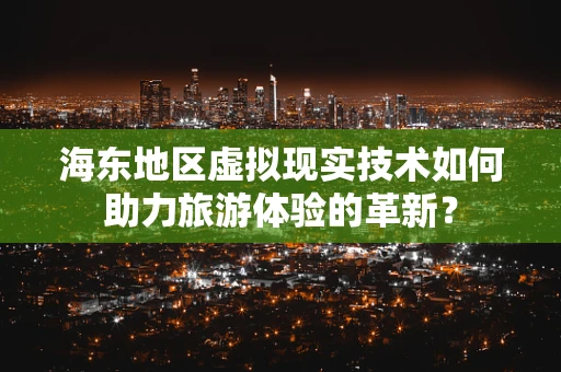 海东地区虚拟现实技术如何助力旅游体验的革新？