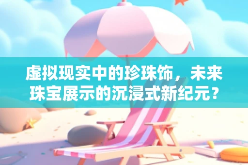 虚拟现实中的珍珠饰，未来珠宝展示的沉浸式新纪元？