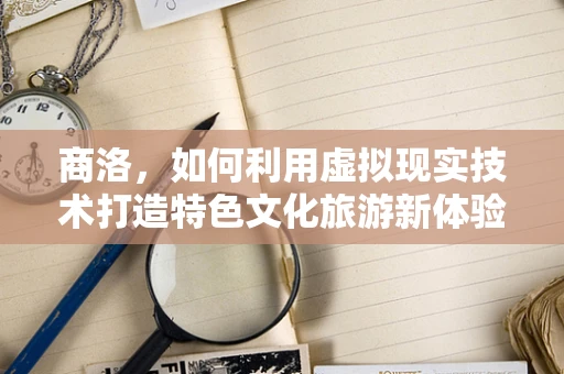 商洛，如何利用虚拟现实技术打造特色文化旅游新体验？