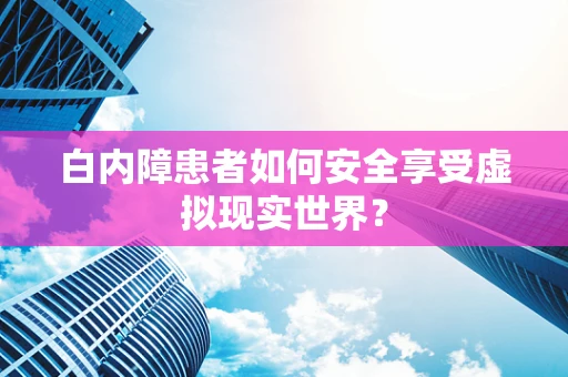 白内障患者如何安全享受虚拟现实世界？