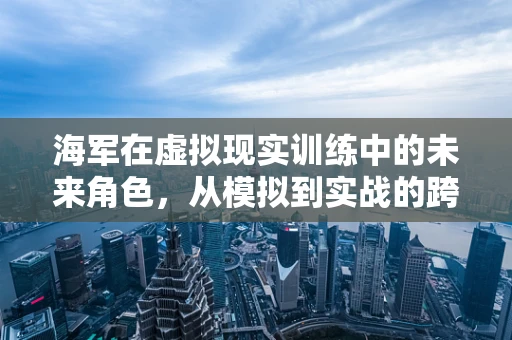 海军在虚拟现实训练中的未来角色，从模拟到实战的跨越