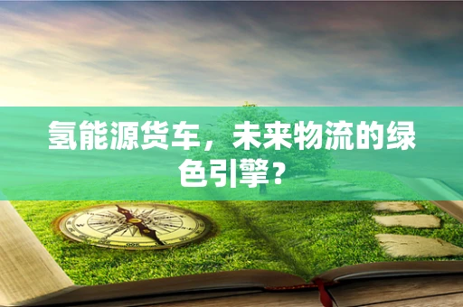 氢能源货车，未来物流的绿色引擎？