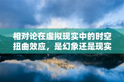 相对论在虚拟现实中的时空扭曲效应，是幻象还是现实？