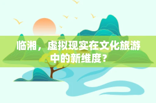 临湘，虚拟现实在文化旅游中的新维度？