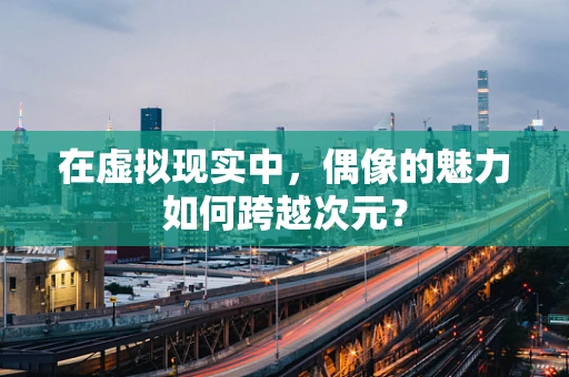 在虚拟现实中，偶像的魅力如何跨越次元？