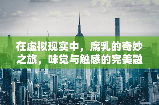 在虚拟现实中，腐乳的奇妙之旅，味觉与触感的完美融合