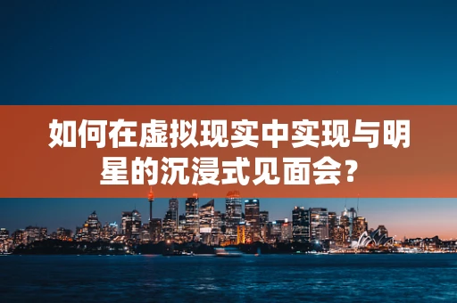 如何在虚拟现实中实现与明星的沉浸式见面会？