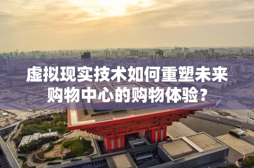 虚拟现实技术如何重塑未来购物中心的购物体验？