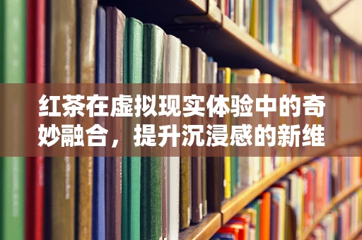 红茶在虚拟现实体验中的奇妙融合，提升沉浸感的新维度？