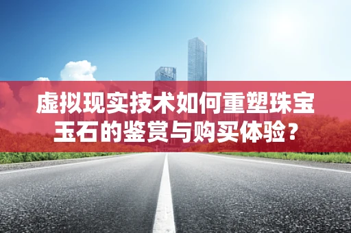 虚拟现实技术如何重塑珠宝玉石的鉴赏与购买体验？