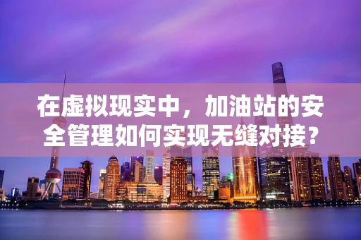 在虚拟现实中，加油站的安全管理如何实现无缝对接？