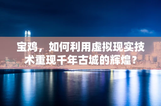 宝鸡，如何利用虚拟现实技术重现千年古城的辉煌？