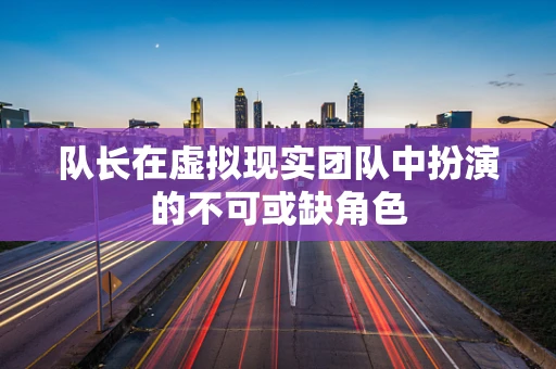 队长在虚拟现实团队中扮演的不可或缺角色