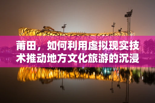 莆田，如何利用虚拟现实技术推动地方文化旅游的沉浸式体验？