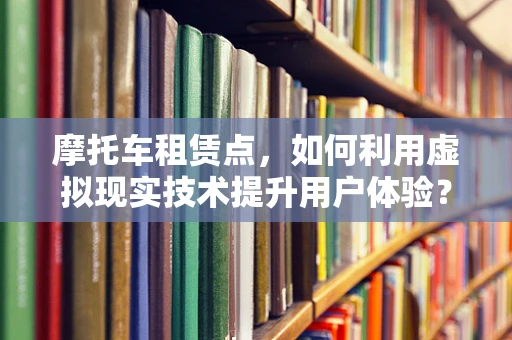 摩托车租赁点，如何利用虚拟现实技术提升用户体验？