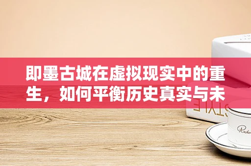 即墨古城在虚拟现实中的重生，如何平衡历史真实与未来体验？