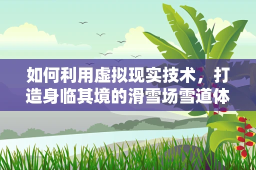 如何利用虚拟现实技术，打造身临其境的滑雪场雪道体验？