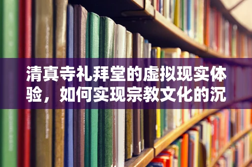 清真寺礼拜堂的虚拟现实体验，如何实现宗教文化的沉浸式传承？
