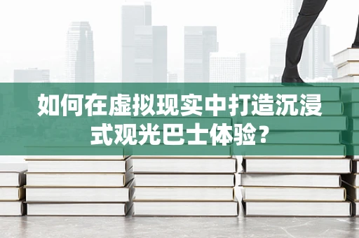如何在虚拟现实中打造沉浸式观光巴士体验？