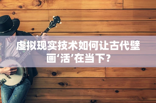虚拟现实技术如何让古代壁画‘活’在当下？