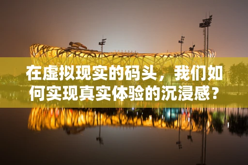 在虚拟现实的码头，我们如何实现真实体验的沉浸感？