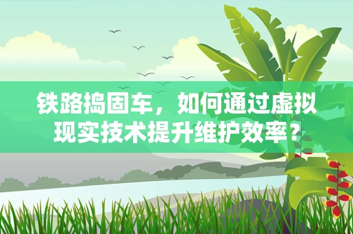 铁路捣固车，如何通过虚拟现实技术提升维护效率？