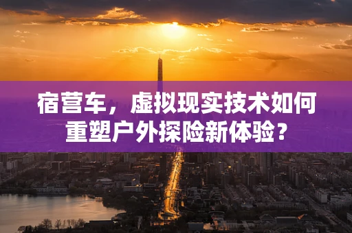 宿营车，虚拟现实技术如何重塑户外探险新体验？