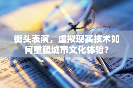 街头表演，虚拟现实技术如何重塑城市文化体验？